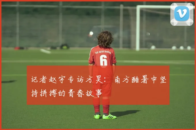 记者赵宇专访方昊：南方酷暑中坚持拼搏的青春故事