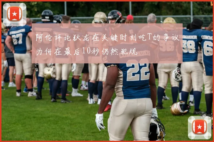 阿伦评论狄龙在关键时刻吃T的争议为何在最后10秒仍然犯规