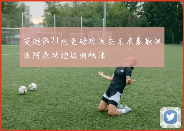 英超第21轮重磅对决安东尼泰勒执法阿森纳迎战利物浦
