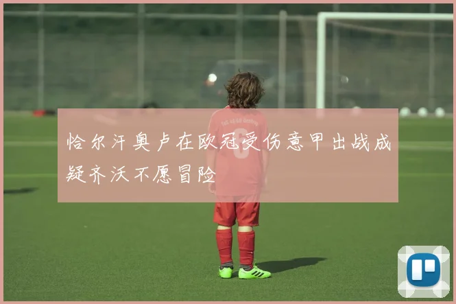 恰尔汗奥卢在欧冠受伤意甲出战成疑齐沃不愿冒险