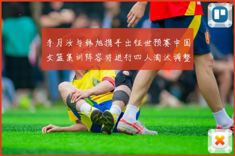 李月汝与韩旭携手出征世预赛中国女篮集训阵容将进行四人淘汰调整