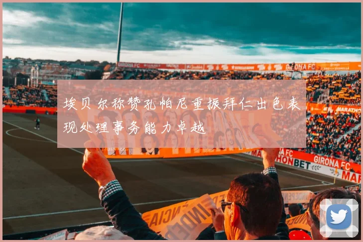 埃贝尔称赞孔帕尼重振拜仁出色表现处理事务能力卓越
