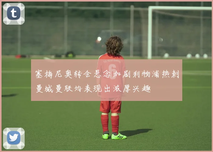 塞梅尼奥转会悬念加剧利物浦热刺曼城曼联均表现出浓厚兴趣