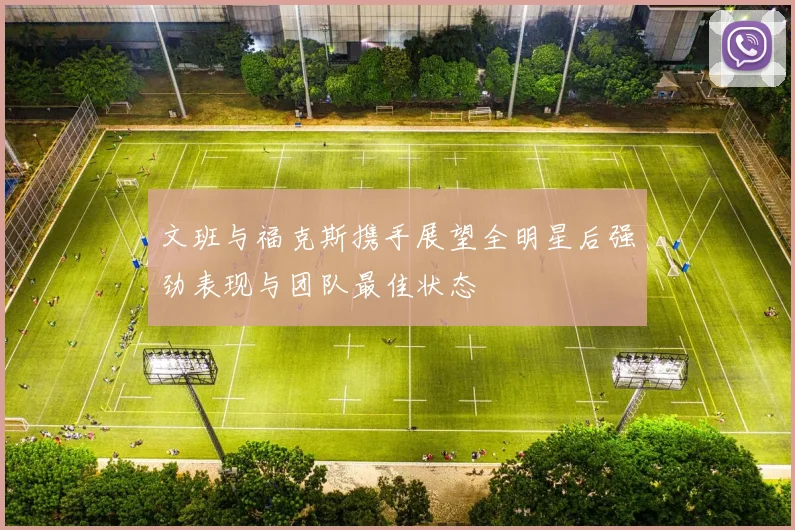 文班与福克斯携手展望全明星后强劲表现与团队最佳状态