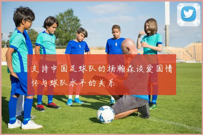 支持中国足球队的杨瀚森谈爱国情怀与球队水平的关系