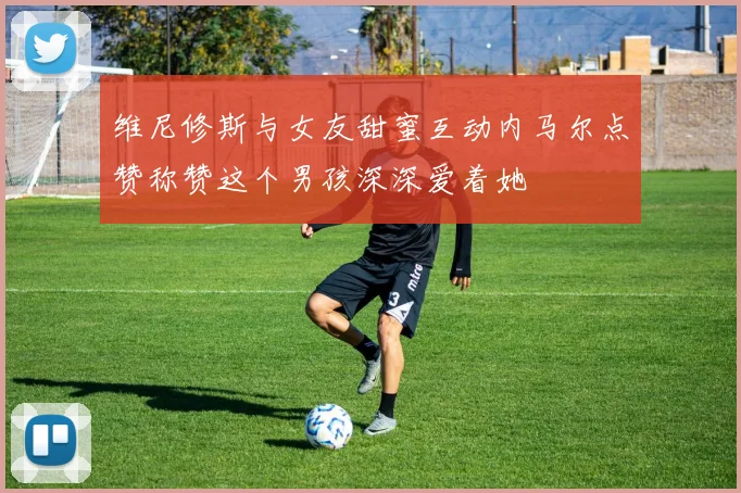 维尼修斯与女友甜蜜互动内马尔点赞称赞这个男孩深深爱着她