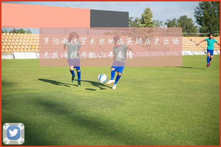 罗伯逊祝贺米尔纳成英超历史出场王发海报并配山羊表情