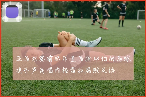 亚马尔赛前怒斥皇马抢劫伯纳乌球迷齐声高唱内格雷拉腐败足协