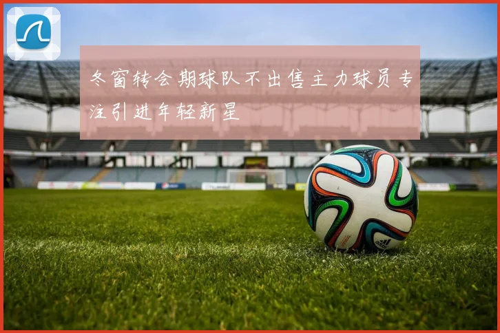 冬窗转会期球队不出售主力球员专注引进年轻新星