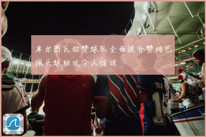 库尔图瓦称赞球队全面提升赞姆巴佩头球助攻令人惊讶