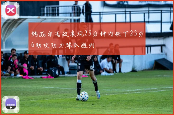 鲍威尔高效表现25分钟内砍下23分6助攻助力球队胜利