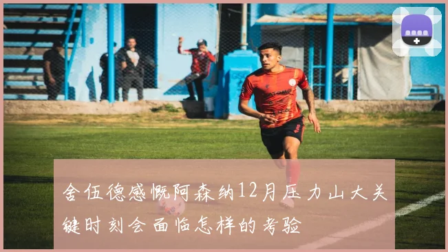 舍伍德感慨阿森纳12月压力山大关键时刻会面临怎样的考验