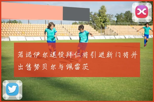 若诺伊尔退役拜仁将引进新门将并出售努贝尔与佩雷茨