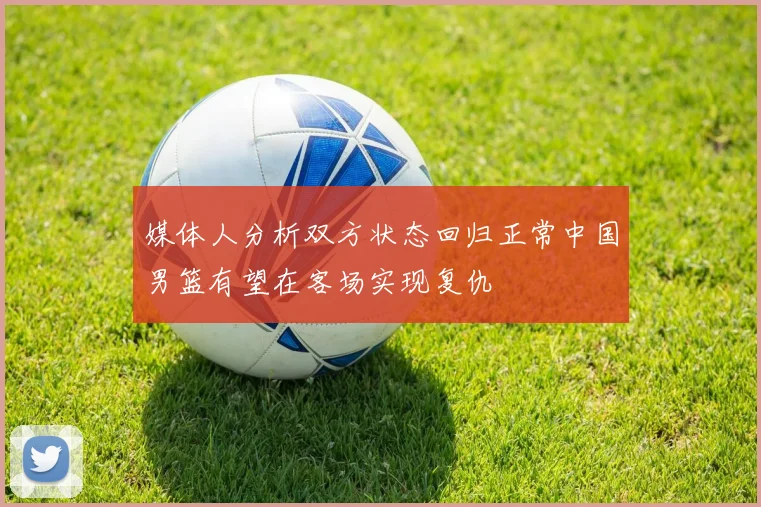 媒体人分析双方状态回归正常中国男篮有望在客场实现复仇