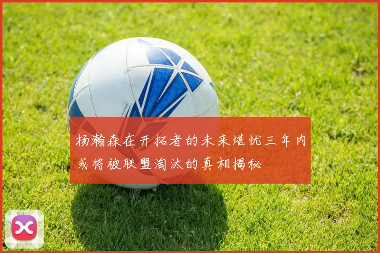 杨瀚森在开拓者的未来堪忧三年内或将被联盟淘汰的真相揭秘