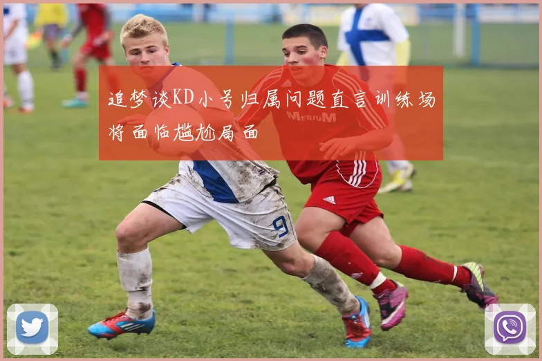追梦谈KD小号归属问题直言训练场将面临尴尬局面