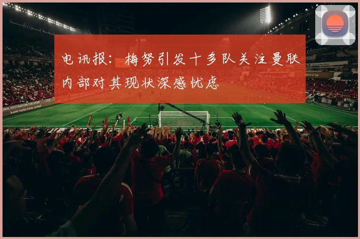 电讯报：梅努引发十多队关注曼联内部对其现状深感忧虑