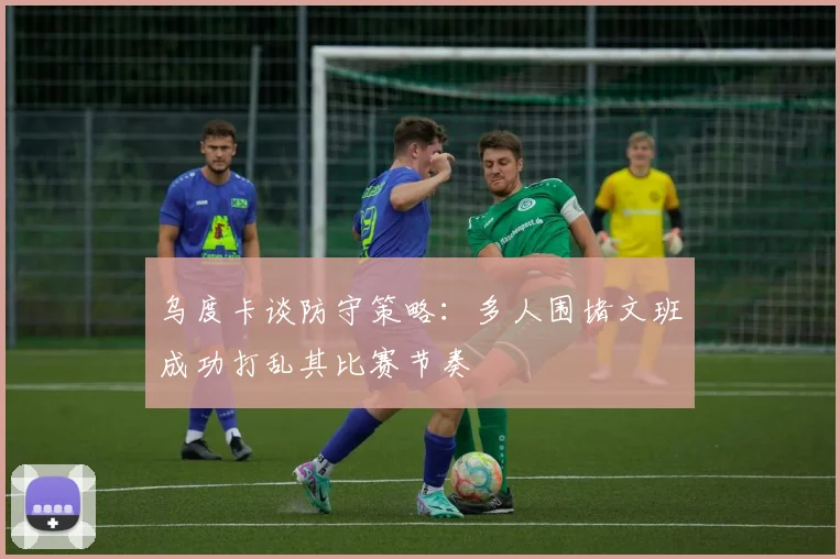 乌度卡谈防守策略：多人围堵文班成功打乱其比赛节奏